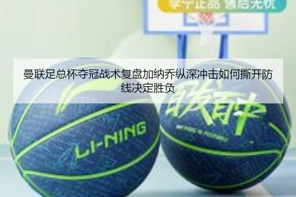 曼联足总杯夺冠战术复盘加纳乔纵深冲击如何撕开防线决定胜负